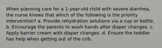 When planning care for a 1-year-old child with severe diarrhea, the nurse knows that which of the following is the priority intervention? a. Provide rehydration solutions via a cup or bottle. b. Encourage the parents to wash hands after diaper changes. c. Apply barrier cream with diaper changes. d. Ensure the toddler has help when getting out of the crib.