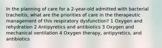 In the planning of care for a 2-year-old admitted with bacterial tracheitis, what are the priorities of care in the therapeutic management of this respiratory dysfunction? 1 Oxygen and rehydration 2 Antipyretics and antibiotics 3 Oxygen and mechanical ventilation 4 Oxygen therapy, antipyretics, and antibiotics