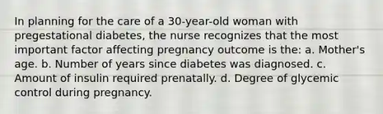 In planning for the care of a 30-year-old woman with pregestational diabetes, the nurse recognizes that the most important factor affecting pregnancy outcome is the: a. Mother's age. b. Number of years since diabetes was diagnosed. c. Amount of insulin required prenatally. d. Degree of glycemic control during pregnancy.