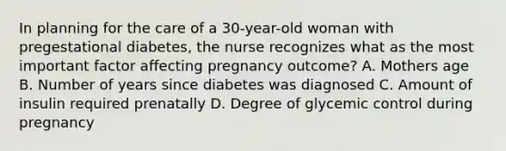 In planning for the care of a 30-year-old woman with pregestational diabetes, the nurse recognizes what as the most important factor affecting pregnancy outcome? A. Mothers age B. Number of years since diabetes was diagnosed C. Amount of insulin required prenatally D. Degree of glycemic control during pregnancy