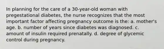 In planning for the care of a 30-year-old woman with pregestational diabetes, the nurse recognizes that the most important factor affecting pregnancy outcome is the: a. mother's age. b. number of years since diabetes was diagnosed. c. amount of insulin required prenatally. d. degree of glycemic control during pregnancy.