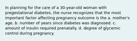 In planning for the care of a 30-year-old woman with pregestational diabetes, the nurse recognizes that the most important factor affecting pregnancy outcome is the a. mother's age. b. number of years since diabetes was diagnosed. c. amount of insulin required prenatally. d. degree of glycemic control during pregnancy.