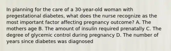 In planning for the care of a 30-year-old woman with pregestational diabetes, what does the nurse recognize as the most important factor affecting pregnancy outcome? A. The mothers age B. The amount of insulin required prenatally C. The degree of glycemic control during pregnancy D. The number of years since diabetes was diagnosed