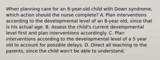 When planning care for an 8-year-old child with Down syndrome, which action should the nurse complete? A. Plan interventions according to the developmental level of an 8-year old, since that is his actual age. B. Assess the child's current developmental level first and plan interventions accordingly. C. Plan interventions according to the developmental level of a 5 year old to account for possible delays. D. Direct all teaching to the parents, since the child won't be able to understand.