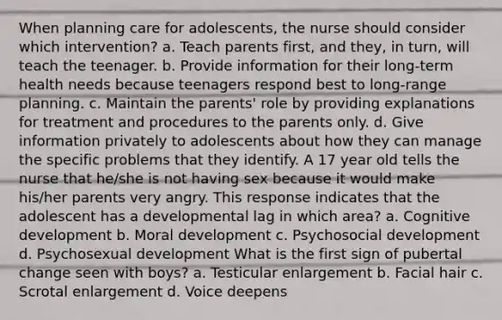 When planning care for adolescents, the nurse should consider which intervention? a. Teach parents first, and they, in turn, will teach the teenager. b. Provide information for their long-term health needs because teenagers respond best to long-range planning. c. Maintain the parents' role by providing explanations for treatment and procedures to the parents only. d. Give information privately to adolescents about how they can manage the specific problems that they identify. A 17 year old tells the nurse that he/she is not having sex because it would make his/her parents very angry. This response indicates that the adolescent has a developmental lag in which area? a. Cognitive development b. Moral development c. Psychosocial development d. Psychosexual development What is the first sign of pubertal change seen with boys? a. Testicular enlargement b. Facial hair c. Scrotal enlargement d. Voice deepens