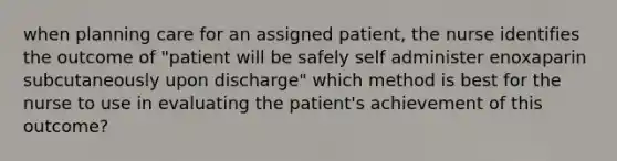 when planning care for an assigned patient, the nurse identifies the outcome of "patient will be safely self administer enoxaparin subcutaneously upon discharge" which method is best for the nurse to use in evaluating the patient's achievement of this outcome?