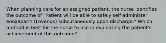 When planning care for an assigned patient, the nurse identifies the outcome of "Patient will be able to safely self-administer enoxaparin (Lovenox) subcutaneously upon discharge." Which method is best for the nurse to use in evaluating the patient's achievement of this outcome?