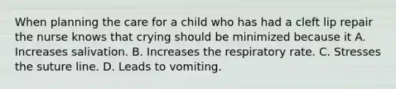 When planning the care for a child who has had a cleft lip repair the nurse knows that crying should be minimized because it A. Increases salivation. B. Increases the respiratory rate. C. Stresses the suture line. D. Leads to vomiting.