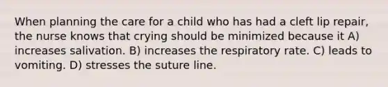 When planning the care for a child who has had a cleft lip repair, the nurse knows that crying should be minimized because it A) increases salivation. B) increases the respiratory rate. C) leads to vomiting. D) stresses the suture line.