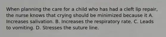 When planning the care for a child who has had a cleft lip repair, the nurse knows that crying should be minimized because it A. Increases salivation. B. Increases the respiratory rate. C. Leads to vomiting. D. Stresses the suture line.