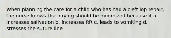 When planning the care for a child who has had a cleft lop repair, the nurse knows that crying should be minimized because it a. increases salivation b. increases RR c. leads to vomiting d. stresses the suture line