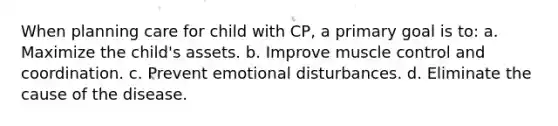 When planning care for child with CP, a primary goal is to: a. Maximize the child's assets. b. Improve muscle control and coordination. c. Prevent emotional disturbances. d. Eliminate the cause of the disease.