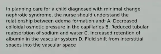 In planning care for a child diagnosed with minimal change nephrotic syndrome, the nurse should understand the relationship between edema formation and: A. Decreased colloidal osmotic pressure in the capillaries B. Reduced tubular reabsorption of sodium and water C. Increased retention of albumin in the vascular system D. Fluid shift from interstitial spaces into the vascular space