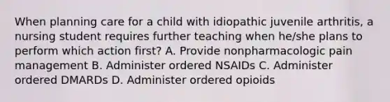 When planning care for a child with idiopathic juvenile arthritis, a nursing student requires further teaching when he/she plans to perform which action first? A. Provide nonpharmacologic pain management B. Administer ordered NSAIDs C. Administer ordered DMARDs D. Administer ordered opioids