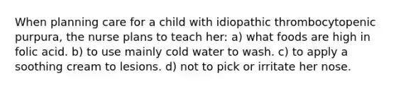 When planning care for a child with idiopathic thrombocytopenic purpura, the nurse plans to teach her: a) what foods are high in folic acid. b) to use mainly cold water to wash. c) to apply a soothing cream to lesions. d) not to pick or irritate her nose.