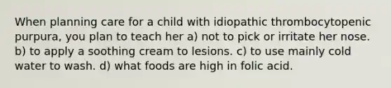 When planning care for a child with idiopathic thrombocytopenic purpura, you plan to teach her a) not to pick or irritate her nose. b) to apply a soothing cream to lesions. c) to use mainly cold water to wash. d) what foods are high in folic acid.