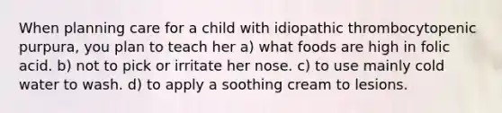 When planning care for a child with idiopathic thrombocytopenic purpura, you plan to teach her a) what foods are high in folic acid. b) not to pick or irritate her nose. c) to use mainly cold water to wash. d) to apply a soothing cream to lesions.