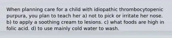 When planning care for a child with idiopathic thrombocytopenic purpura, you plan to teach her a) not to pick or irritate her nose. b) to apply a soothing cream to lesions. c) what foods are high in folic acid. d) to use mainly cold water to wash.