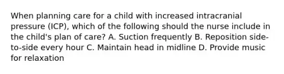 When planning care for a child with increased intracranial pressure (ICP), which of the following should the nurse include in the child's plan of care? A. Suction frequently B. Reposition side-to-side every hour C. Maintain head in midline D. Provide music for relaxation