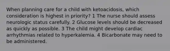 When planning care for a child with ketoacidosis, which consideration is highest in priority? 1 The nurse should assess neurologic status carefully. 2 Glucose levels should be decreased as quickly as possible. 3 The child might develop cardiac arrhythmias related to hyperkalemia. 4 Bicarbonate may need to be administered.