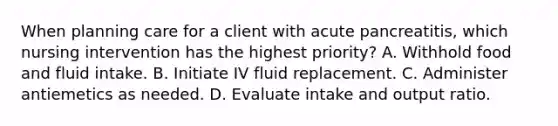 When planning care for a client with acute pancreatitis, which nursing intervention has the highest priority? A. Withhold food and fluid intake. B. Initiate IV fluid replacement. C. Administer antiemetics as needed. D. Evaluate intake and output ratio.