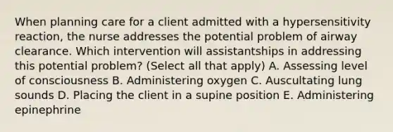 When planning care for a client admitted with a hypersensitivity reaction, the nurse addresses the potential problem of airway clearance. Which intervention will assistantships in addressing this potential problem? (Select all that apply) A. Assessing level of consciousness B. Administering oxygen C. Auscultating lung sounds D. Placing the client in a supine position E. Administering epinephrine