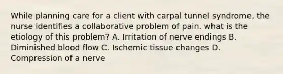 While planning care for a client with carpal tunnel syndrome, the nurse identifies a collaborative problem of pain. what is the etiology of this problem? A. Irritation of nerve endings B. Diminished blood flow C. Ischemic tissue changes D. Compression of a nerve