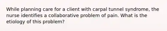 While planning care for a client with carpal tunnel syndrome, the nurse identifies a collaborative problem of pain. What is the etiology of this problem?