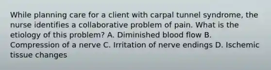 While planning care for a client with carpal tunnel syndrome, the nurse identifies a collaborative problem of pain. What is the etiology of this problem? A. Diminished blood flow B. Compression of a nerve C. Irritation of nerve endings D. Ischemic tissue changes