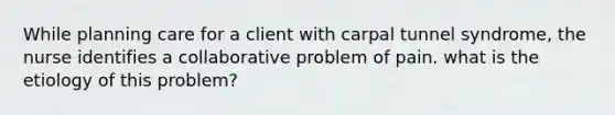 While planning care for a client with carpal tunnel syndrome, the nurse identifies a collaborative problem of pain. what is the etiology of this problem?