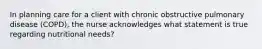 In planning care for a client with chronic obstructive pulmonary disease (COPD), the nurse acknowledges what statement is true regarding nutritional needs?