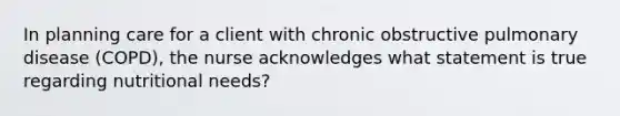 In planning care for a client with chronic obstructive pulmonary disease (COPD), the nurse acknowledges what statement is true regarding nutritional needs?