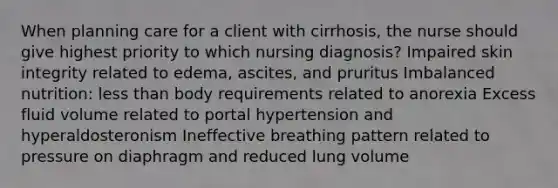 When planning care for a client with cirrhosis, the nurse should give highest priority to which nursing diagnosis? Impaired skin integrity related to edema, ascites, and pruritus Imbalanced nutrition: less than body requirements related to anorexia Excess fluid volume related to portal hypertension and hyperaldosteronism Ineffective breathing pattern related to pressure on diaphragm and reduced lung volume