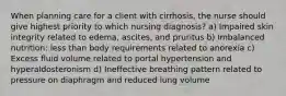 When planning care for a client with cirrhosis, the nurse should give highest priority to which nursing diagnosis? a) Impaired skin integrity related to edema, ascites, and pruritus b) Imbalanced nutrition: less than body requirements related to anorexia c) Excess fluid volume related to portal hypertension and hyperaldosteronism d) Ineffective breathing pattern related to pressure on diaphragm and reduced lung volume