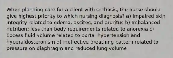 When planning care for a client with cirrhosis, the nurse should give highest priority to which nursing diagnosis? a) Impaired skin integrity related to edema, ascites, and pruritus b) Imbalanced nutrition: less than body requirements related to anorexia c) Excess fluid volume related to portal hypertension and hyperaldosteronism d) Ineffective breathing pattern related to pressure on diaphragm and reduced lung volume