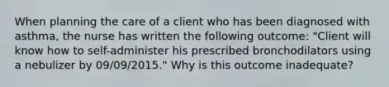 When planning the care of a client who has been diagnosed with asthma, the nurse has written the following outcome: "Client will know how to self-administer his prescribed bronchodilators using a nebulizer by 09/09/2015." Why is this outcome inadequate?