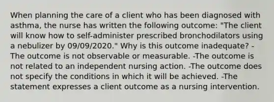 When planning the care of a client who has been diagnosed with asthma, the nurse has written the following outcome: "The client will know how to self-administer prescribed bronchodilators using a nebulizer by 09/09/2020." Why is this outcome inadequate? -The outcome is not observable or measurable. -The outcome is not related to an independent nursing action. -The outcome does not specify the conditions in which it will be achieved. -The statement expresses a client outcome as a nursing intervention.