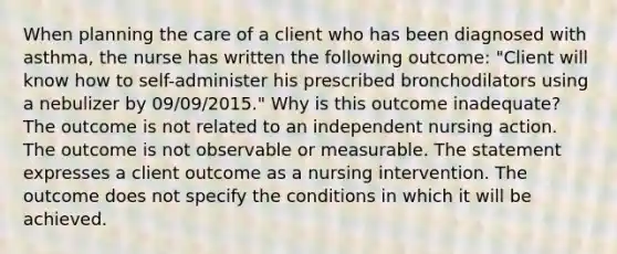 When planning the care of a client who has been diagnosed with asthma, the nurse has written the following outcome: "Client will know how to self-administer his prescribed bronchodilators using a nebulizer by 09/09/2015." Why is this outcome inadequate? The outcome is not related to an independent nursing action. The outcome is not observable or measurable. The statement expresses a client outcome as a nursing intervention. The outcome does not specify the conditions in which it will be achieved.