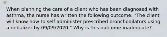 When planning the care of a client who has been diagnosed with asthma, the nurse has written the following outcome: "The client will know how to self-administer prescribed bronchodilators using a nebulizer by 09/09/2020." Why is this outcome inadequate?