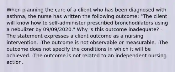 When planning the care of a client who has been diagnosed with asthma, the nurse has written the following outcome: "The client will know how to self-administer prescribed bronchodilators using a nebulizer by 09/09/2020." Why is this outcome inadequate? -The statement expresses a client outcome as a nursing intervention. -The outcome is not observable or measurable. -The outcome does not specify the conditions in which it will be achieved. -The outcome is not related to an independent nursing action.