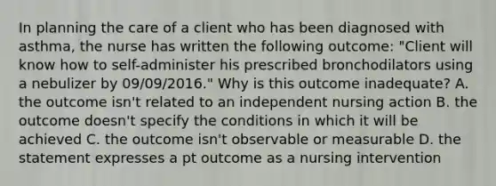 In planning the care of a client who has been diagnosed with asthma, the nurse has written the following outcome: "Client will know how to self-administer his prescribed bronchodilators using a nebulizer by 09/09/2016." Why is this outcome inadequate? A. the outcome isn't related to an independent nursing action B. the outcome doesn't specify the conditions in which it will be achieved C. the outcome isn't observable or measurable D. the statement expresses a pt outcome as a nursing intervention