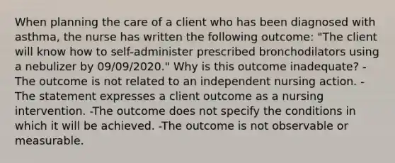 When planning the care of a client who has been diagnosed with asthma, the nurse has written the following outcome: "The client will know how to self-administer prescribed bronchodilators using a nebulizer by 09/09/2020." Why is this outcome inadequate? -The outcome is not related to an independent nursing action. -The statement expresses a client outcome as a nursing intervention. -The outcome does not specify the conditions in which it will be achieved. -The outcome is not observable or measurable.