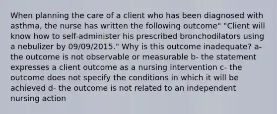 When planning the care of a client who has been diagnosed with asthma, the nurse has written the following outcome" "Client will know how to self-administer his prescribed bronchodilators using a nebulizer by 09/09/2015." Why is this outcome inadequate? a- the outcome is not observable or measurable b- the statement expresses a client outcome as a nursing intervention c- the outcome does not specify the conditions in which it will be achieved d- the outcome is not related to an independent nursing action