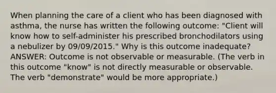 When planning the care of a client who has been diagnosed with asthma, the nurse has written the following outcome: "Client will know how to self-administer his prescribed bronchodilators using a nebulizer by 09/09/2015." Why is this outcome inadequate? ANSWER: Outcome is not observable or measurable. (The verb in this outcome "know" is not directly measurable or observable. The verb "demonstrate" would be more appropriate.)