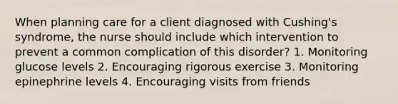 When planning care for a client diagnosed with Cushing's syndrome, the nurse should include which intervention to prevent a common complication of this disorder? 1. Monitoring glucose levels 2. Encouraging rigorous exercise 3. Monitoring epinephrine levels 4. Encouraging visits from friends