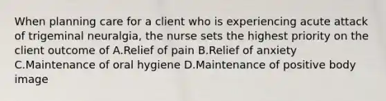 When planning care for a client who is experiencing acute attack of trigeminal neuralgia, the nurse sets the highest priority on the client outcome of A.Relief of pain B.Relief of anxiety C.Maintenance of oral hygiene D.Maintenance of positive body image