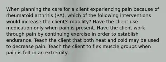 When planning the care for a client experiencing pain because of rheumatoid arthritis (RA), which of the following interventions would increase the client's mobility? Have the client use medication only when pain is present. Have the client work through pain by continuing exercise in order to establish endurance. Teach the client that both heat and cold may be used to decrease pain. Teach the client to flex muscle groups when pain is felt in an extremity.