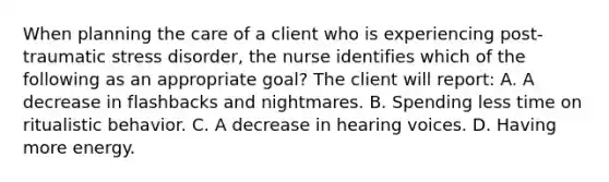 When planning the care of a client who is experiencing post-traumatic stress disorder, the nurse identifies which of the following as an appropriate goal? The client will report: A. A decrease in flashbacks and nightmares. B. Spending less time on ritualistic behavior. C. A decrease in hearing voices. D. Having more energy.