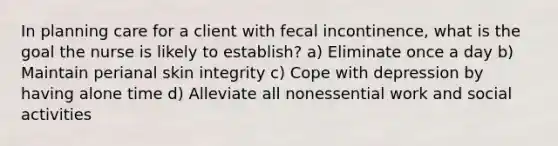 In planning care for a client with fecal incontinence, what is the goal the nurse is likely to establish? a) Eliminate once a day b) Maintain perianal skin integrity c) Cope with depression by having alone time d) Alleviate all nonessential work and social activities