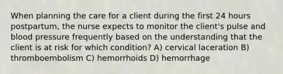 When planning the care for a client during the first 24 hours postpartum, the nurse expects to monitor the client's pulse and blood pressure frequently based on the understanding that the client is at risk for which condition? A) cervical laceration B) thromboembolism C) hemorrhoids D) hemorrhage